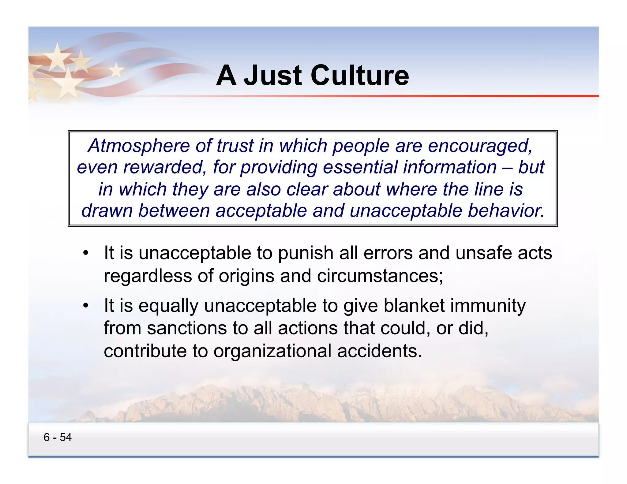 A Just Culture

          Atmosphere of trust in which people are encouraged,
         even rewarded, for providing essential information – but
           in which they are also clear about where the line is
         drawn between acceptable and unacceptable behavior.

         •  It is unacceptable to punish all errors and unsafe acts
            regardless of origins and circumstances;
         •  It is equally unacceptable to give blanket immunity
            from sanctions to all actions that could, or did,
            contribute to organizational accidents.



6 - 54
 