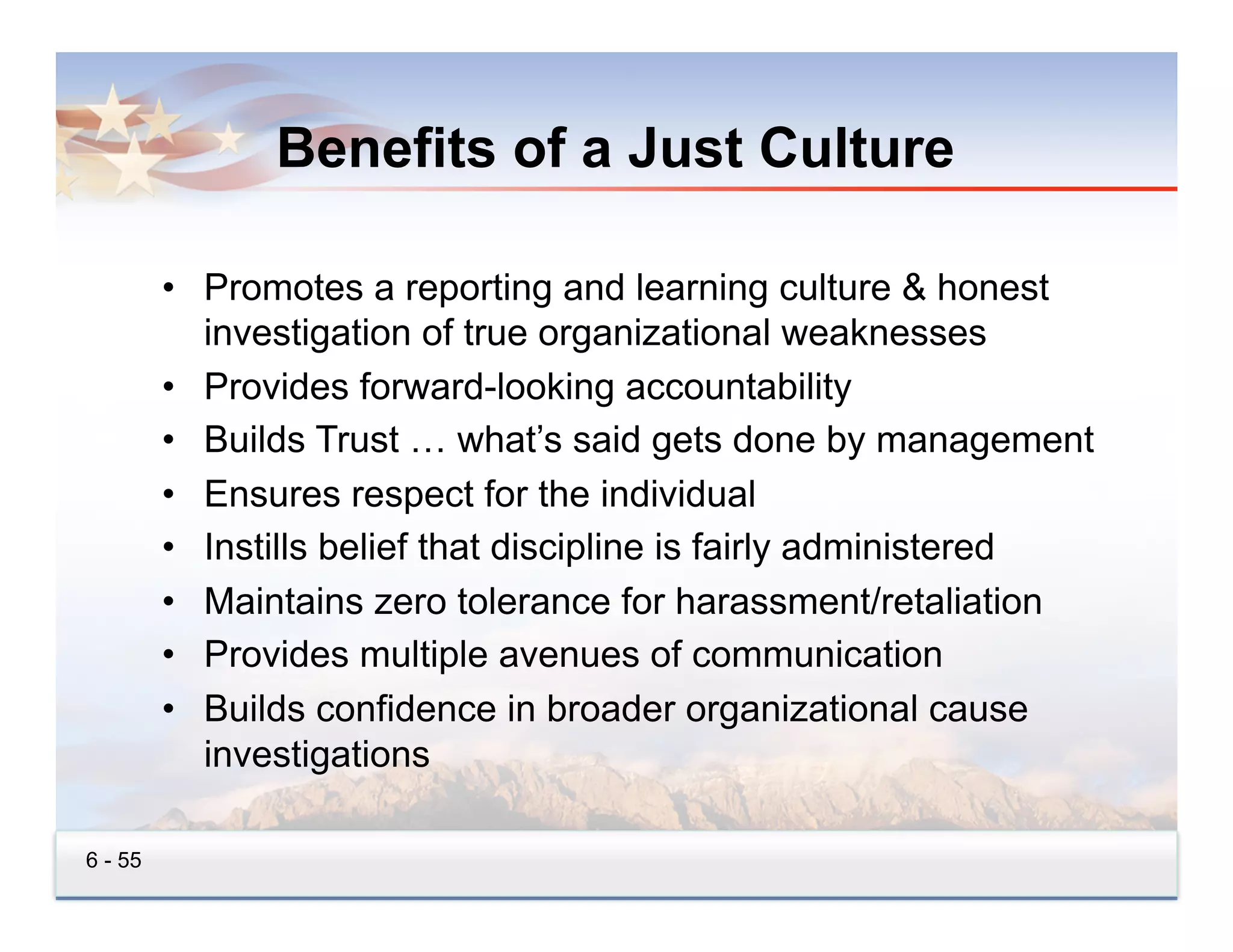 Benefits of a Just Culture

         •  Promotes a reporting and learning culture & honest
            investigation of true organizational weaknesses
         •  Provides forward-looking accountability
         •  Builds Trust … what’s said gets done by management
         •  Ensures respect for the individual
         •  Instills belief that discipline is fairly administered
         •  Maintains zero tolerance for harassment/retaliation
         •  Provides multiple avenues of communication
         •  Builds confidence in broader organizational cause
            investigations

6 - 55
 