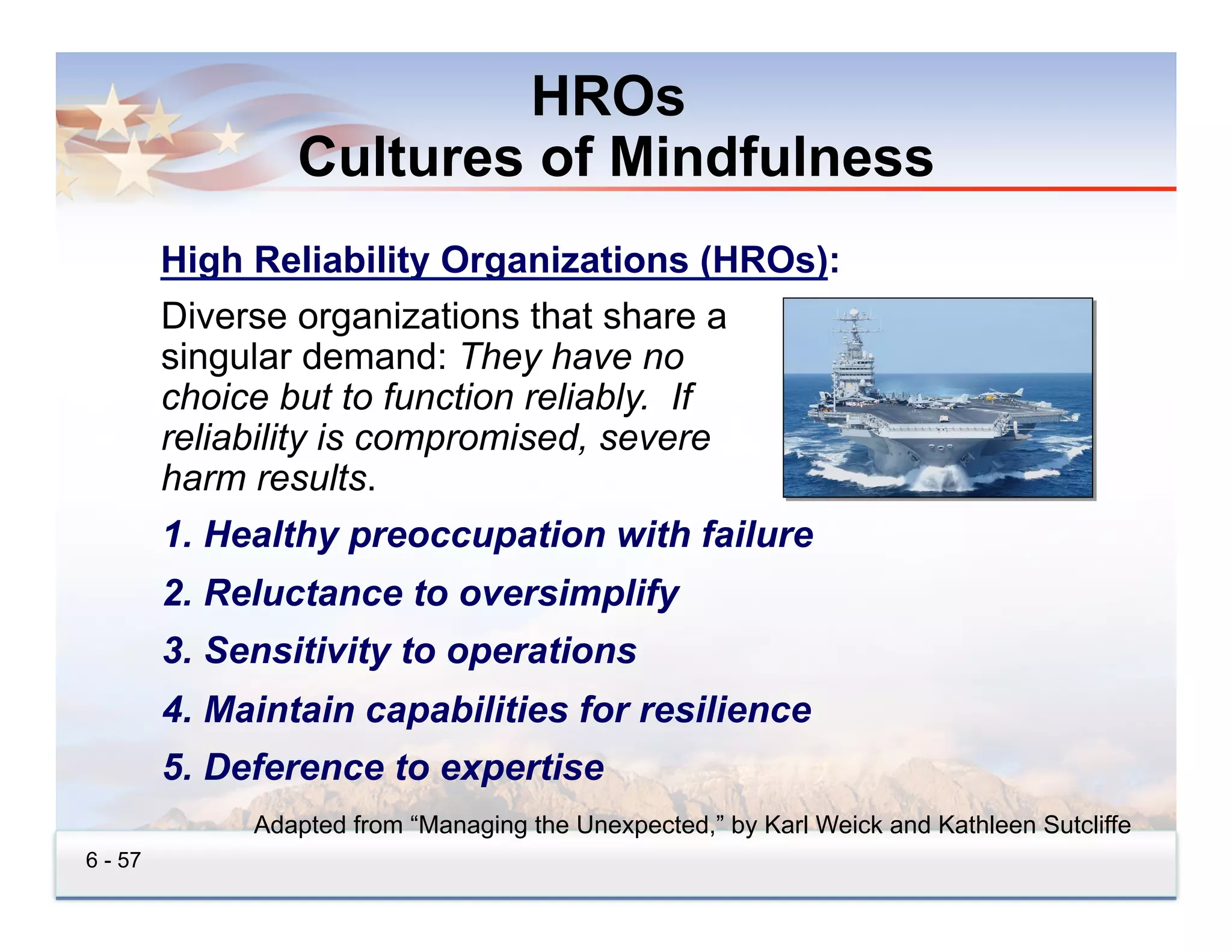 HROs
                 Cultures of Mindfulness
         High Reliability Organizations (HROs):
         Diverse organizations that share a
         singular demand: They have no
         choice but to function reliably. If
         reliability is compromised, severe
         harm results.
         1.  Healthy preoccupation with failure
         2.  Reluctance to oversimplify
         3.  Sensitivity to operations
         4.  Maintain capabilities for resilience
         5.  Deference to expertise
              Adapted from “Managing the Unexpected,” by Karl Weick and Kathleen Sutcliffe
6 - 57
 
