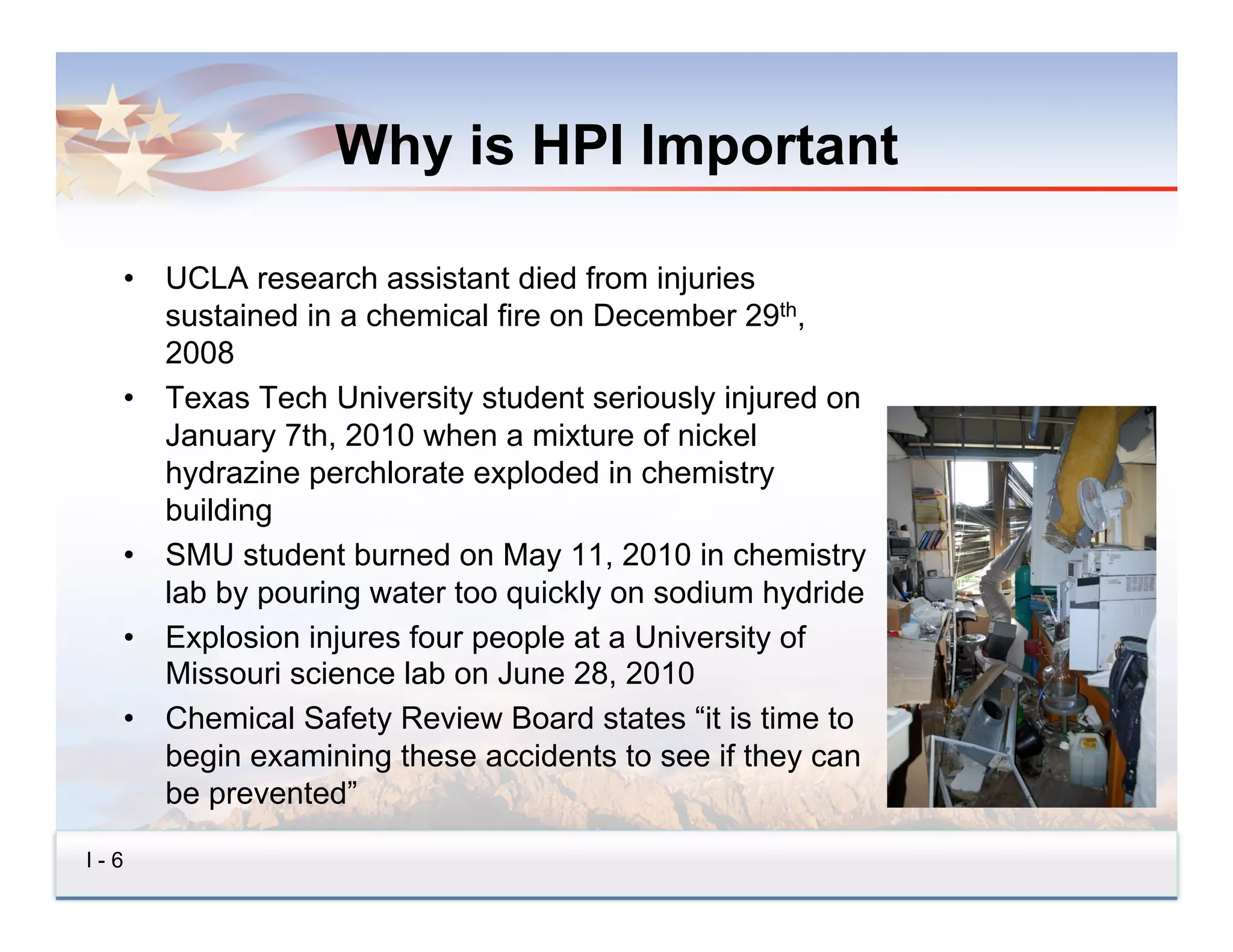 Why is HPI Important

  •  UCLA research assistant died from injuries
     sustained in a chemical fire on December 29th,
     2008
  •  Texas Tech University student seriously injured on
     January 7th, 2010 when a mixture of nickel
     hydrazine perchlorate exploded in chemistry
     building
  •  SMU student burned on May 11, 2010 in chemistry
     lab by pouring water too quickly on sodium hydride
  •  Explosion injures four people at a University of
     Missouri science lab on June 28, 2010
  •  Chemical Safety Review Board states “it is time to
     begin examining these accidents to see if they can
     be prevented”

I-6
 
