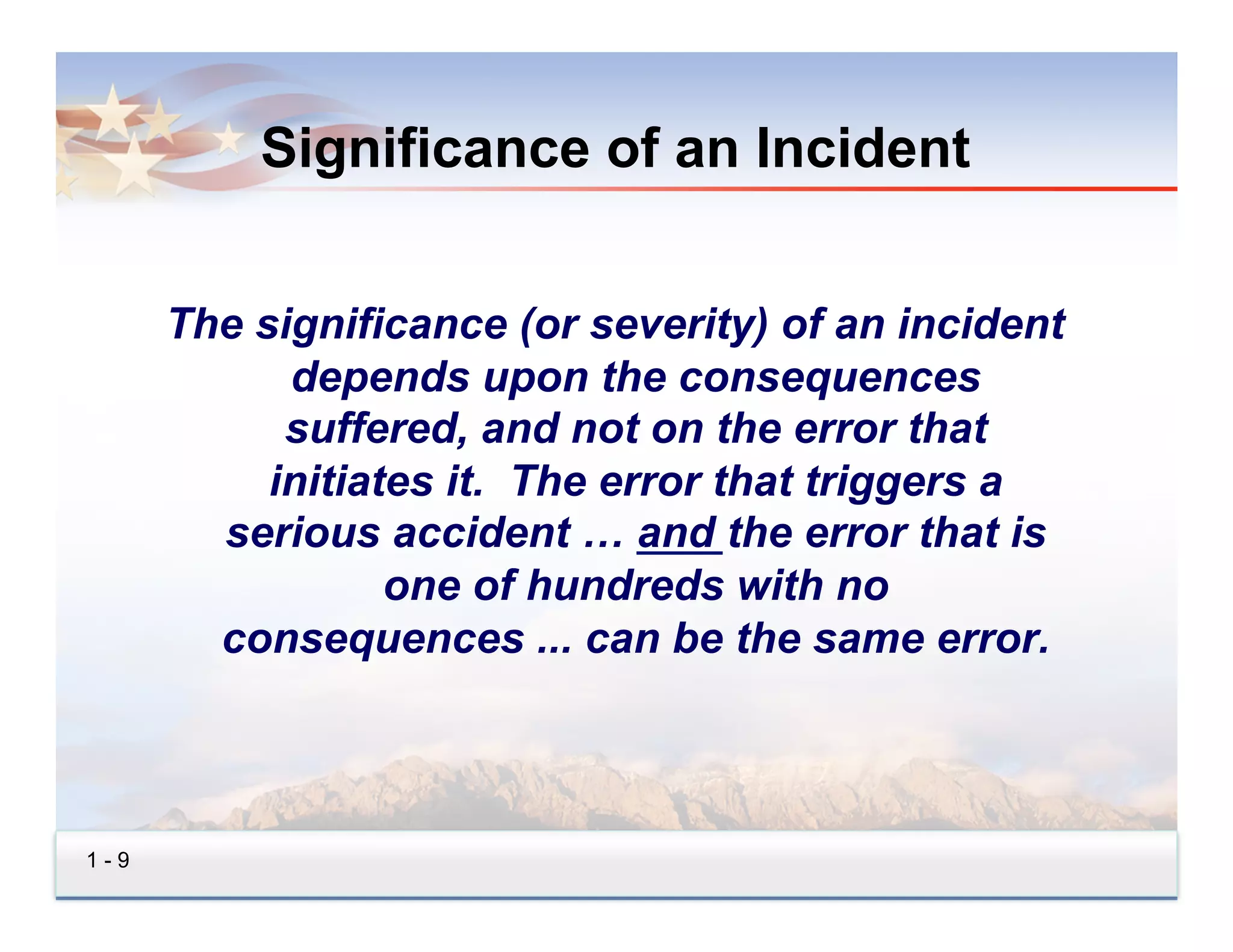 Significance of an Incident


      The significance (or severity) of an incident
            depends upon the consequences
            suffered, and not on the error that
           initiates it. The error that triggers a
        serious accident … and the error that is
                  one of hundreds with no
        consequences ... can be the same error.



1-9
 