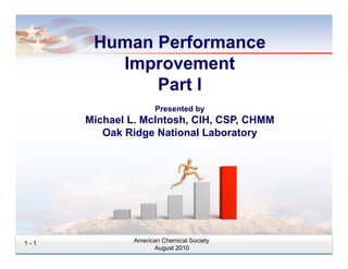 Human Performance
         Improvement
             Part I
                     Presented by
      Michael L. McIntosh, CIH, CSP, CHMM
         Oak Ridge National Laboratory




1-1            American Chemical Society
                     August 2010
 