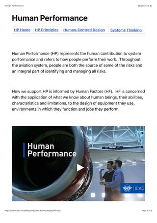 28/06/22 15.42
Human Performance
Page 1 of 3
https://www.icao.int/safety/OPS/OPS-Normal/Pages/HP.aspx
Human Performance
HP Home HP Principles Human-Centred Design Systems Thinking
Human Performance (HP) represents the human contribution to system
performance and refers to how people perform their work. Throughout
the aviation system, people are both the source of some of the risks and
an integral part of identifying and managing all risks.
How we support HP is informed by Human Factors (HF). HF is concerned
with the application of what we know about human beings, their abilities,
characteristics and limitations, to the design of equipment they use,
environments in which they function and jobs they perform.
 