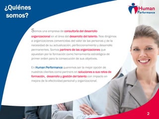 © Human Performance, 2014
2
¿Quiénes
somos?
Somos una empresa de consultoría del desarrollo
organizacional en el área del desarrollo del talento. Nos dirigimos
a organizaciones convencidas del valor de las personas y de la
necesidad de su actualización, perfeccionamiento y desarrollo
permanentes. Somos partners de las organizaciones que
apuestan por la formación como herramienta estratégica de
primer orden para la consecución de sus objetivos.
En Human Performance queremos ser la mejor opción de
nuestros clientes como partners en soluciones a sus retos de
formación, desarrollo y gestión del talento con impacto en
mejora de la efectividad personal y organizacional.
 