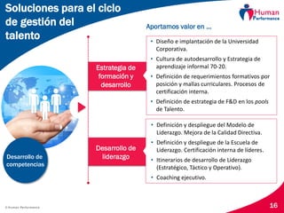 © Human Performance 16
Estrategia de
formación y
desarrollo
• Diseño e implantación de la Universidad
Corporativa.
• Cultura de autodesarrollo y Estrategia de
aprendizaje informal 70-20.
• Definición de requerimientos formativos por
posición y mallas curriculares. Procesos de
certificación interna.
• Definición de estrategia de F&D en los pools
de Talento.
Aportamos valor en …
Desarrollo de
liderazgo
• Definición y despliegue del Modelo de
Liderazgo. Mejora de la Calidad Directiva.
• Definición y despliegue de la Escuela de
Liderazgo. Certificación interna de líderes.
• Itinerarios de desarrollo de Liderazgo
(Estratégico, Táctico y Operativo).
• Coaching ejecutivo.
Soluciones para el ciclo
de gestión del
talento
Desarrollo de
competencias
 