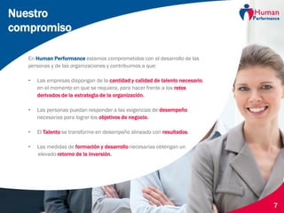 © Human Performance, 2014 7
En Human Performance estamos comprometidos con el desarrollo de las
personas y de las organizaciones y contribuimos a que:
• Las empresas dispongan de la cantidad y calidad de talento necesario,
en el momento en que se requiera, para hacer frente a los retos
derivados de la estrategia de la organización.
• Las personas puedan responder a las exigencias de desempeño
necesarias para lograr los objetivos de negocio.
• El Talento se transforme en desempeño alineado con resultados.
• Las medidas de formación y desarrollo necesarias obtengan un
elevado retorno de la inversión.
Nuestro
compromiso
 