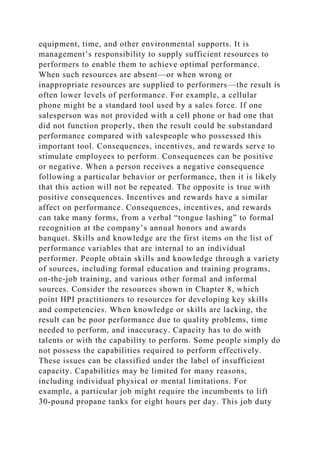 equipment, time, and other environmental supports. It is
management’s responsibility to supply sufficient resources to
performers to enable them to achieve optimal performance.
When such resources are absent—or when wrong or
inappropriate resources are supplied to performers—the result is
often lower levels of performance. For example, a cellular
phone might be a standard tool used by a sales force. If one
salesperson was not provided with a cell phone or had one that
did not function properly, then the result could be substandard
performance compared with salespeople who possessed this
important tool. Consequences, incentives, and rewards serve to
stimulate employees to perform. Consequences can be positive
or negative. When a person receives a negative consequence
following a particular behavior or performance, then it is likely
that this action will not be repeated. The opposite is true with
positive consequences. Incentives and rewards have a similar
affect on performance. Consequences, incentives, and rewards
can take many forms, from a verbal “tongue lashing” to formal
recognition at the company’s annual honors and awards
banquet. Skills and knowledge are the first items on the list of
performance variables that are internal to an individual
performer. People obtain skills and knowledge through a variety
of sources, including formal education and training programs,
on-the-job training, and various other formal and informal
sources. Consider the resources shown in Chapter 8, which
point HPI practitioners to resources for developing key skills
and competencies. When knowledge or skills are lacking, the
result can be poor performance due to quality problems, time
needed to perform, and inaccuracy. Capacity has to do with
talents or with the capability to perform. Some people simply do
not possess the capabilities required to perform effectively.
These issues can be classified under the label of insufficient
capacity. Capabilities may be limited for many reasons,
including individual physical or mental limitations. For
example, a particular job might require the incumbents to lift
30-pound propane tanks for eight hours per day. This job duty
 