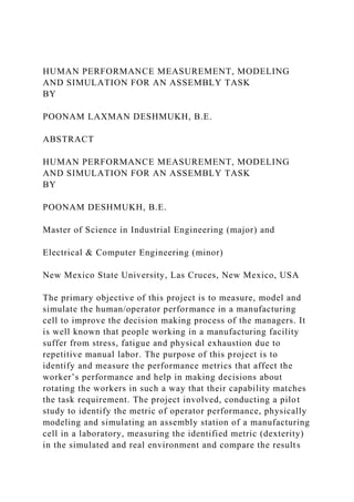 HUMAN PERFORMANCE MEASUREMENT, MODELING
AND SIMULATION FOR AN ASSEMBLY TASK
BY
POONAM LAXMAN DESHMUKH, B.E.
ABSTRACT
HUMAN PERFORMANCE MEASUREMENT, MODELING
AND SIMULATION FOR AN ASSEMBLY TASK
BY
POONAM DESHMUKH, B.E.
Master of Science in Industrial Engineering (major) and
Electrical & Computer Engineering (minor)
New Mexico State University, Las Cruces, New Mexico, USA
The primary objective of this project is to measure, model and
simulate the human/operator performance in a manufacturing
cell to improve the decision making process of the managers. It
is well known that people working in a manufacturing facility
suffer from stress, fatigue and physical exhaustion due to
repetitive manual labor. The purpose of this project is to
identify and measure the performance metrics that affect the
worker’s performance and help in making decisions about
rotating the workers in such a way that their capability matches
the task requirement. The project involved, conducting a pilot
study to identify the metric of operator performance, physically
modeling and simulating an assembly station of a manufacturing
cell in a laboratory, measuring the identified metric (dexterity)
in the simulated and real environment and compare the results
 