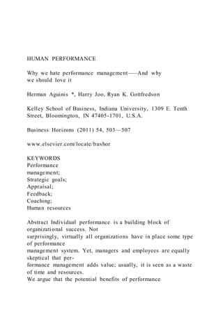 HUMAN PERFORMANCE
Why we hate performance management–—And why
we should love it
Herman Aguinis *, Harry Joo, Ryan K. Gottfredson
Kelley School of Business, Indiana University, 1309 E. Tenth
Street, Bloomington, IN 47405-1701, U.S.A.
Business Horizons (2011) 54, 503—507
www.elsevier.com/locate/bushor
KEYWORDS
Performance
management;
Strategic goals;
Appraisal;
Feedback;
Coaching;
Human resources
Abstract Individual performance is a building block of
organizational success. Not
surprisingly, virtually all organizations have in place some type
of performance
management system. Yet, managers and employees are equally
skeptical that per-
formance management adds value; usually, it is seen as a waste
of time and resources.
We argue that the potential benefits of performance
 