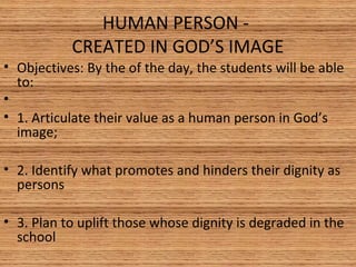 HUMAN PERSON -
CREATED IN GOD’S IMAGE
• Objectives: By the of the day, the students will be able
to:
•
• 1. Articulate their value as a human person in God’s
image;
• 2. Identify what promotes and hinders their dignity as
persons
• 3. Plan to uplift those whose dignity is degraded in the
school
 