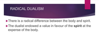 RADICAL DUALISM
There is a radical difference between the body and spirit.
The dualist endowed a value in favour of the spirit at the
expense of the body.
 
