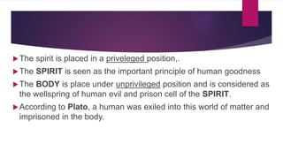 The spirit is placed in a priveleged position,.
The SPIRIT is seen as the important principle of human goodness
The BODY is place under unprivileged position and is considered as
the wellspring of human evil and prison cell of the SPIRIT.
According to Plato, a human was exiled into this world of matter and
imprisoned in the body.
 
