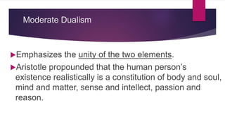 Moderate Dualism
Emphasizes the unity of the two elements.
Aristotle propounded that the human person’s
existence realistically is a constitution of body and soul,
mind and matter, sense and intellect, passion and
reason.
 