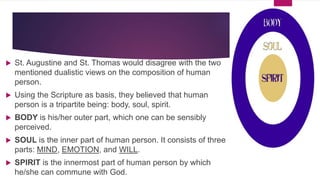  St. Augustine and St. Thomas would disagree with the two
mentioned dualistic views on the composition of human
person.
 Using the Scripture as basis, they believed that human
person is a tripartite being: body, soul, spirit.
 BODY is his/her outer part, which one can be sensibly
perceived.
 SOUL is the inner part of human person. It consists of three
parts: MIND, EMOTION, and WILL.
 SPIRIT is the innermost part of human person by which
he/she can commune with God.
 
