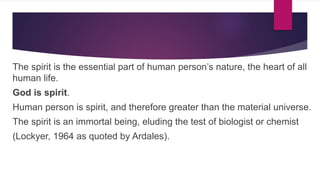 The spirit is the essential part of human person’s nature, the heart of all
human life.
God is spirit.
Human person is spirit, and therefore greater than the material universe.
The spirit is an immortal being, eluding the test of biologist or chemist
(Lockyer, 1964 as quoted by Ardales).
 