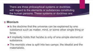 There are three philosophical systems or doctrines
with regard to the elements or substances constituting
the human persons. These systems or doctrines are:
2. Monism
Is the doctrine that the universe can be explained by one
substance such as matter, mind, or some other single thing or
force.
It impliedly holds that he/she is only of one simple element or
substance.
The monistic view is split into two camps: the idealist and the
materialistic.
 
