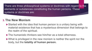 There are three philosophical systems or doctrines with regard to the
elements or substances constituting the human persons. These
systems or doctrines are:
3. The New Monism
Started with the idea that human person is a unitary being with
material existence that has a mysterious dimension that belongs to
the realm of the spiritual.
The humanistic thinkers see him/her as a total otherness.
What is privileged in the new monism is neither the spirit nor the
body, but the totality of human person.
 