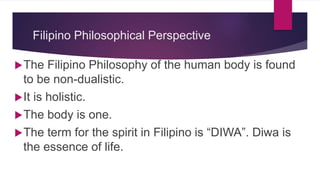 Filipino Philosophical Perspective
The Filipino Philosophy of the human body is found
to be non-dualistic.
It is holistic.
The body is one.
The term for the spirit in Filipino is “DIWA”. Diwa is
the essence of life.
 