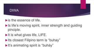 DIWA
is the essence of life.
Is life’s moving spirit, inner strength and guiding
pinciple.
It is what gives life, LIFE.
Its closest Filipino term is “buhay”
It’s animating spirit is “buháy”
 