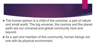  The human person is a child of the universe, a part of nature
and small world. The big universe, the cosmos and the planet
earth are our universal and global community here and
beyond.
 As a part and member of this community, human beings are
one with its physical environment.
 