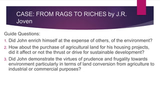 CASE: FROM RAGS TO RICHES by J.R.
Joven
Guide Questions:
1. Did John enrich himself at the expense of others, of the environment?
2. How about the purchase of agricultural land for his housing projects,
did it affect or not the thrust or drive for sustainable development?
3. Did John demonstrate the virtues of prudence and frugality towards
environment particularly in terms of land conversion from agriculture to
industrial or commercial purposes?
 