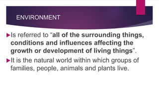 ENVIRONMENT
Is referred to “all of the surrounding things,
conditions and influences affecting the
growth or development of living things”.
It is the natural world within which groups of
families, people, animals and plants live.
 