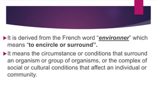 It is derived from the French word “environner” which
means “to encircle or surround”.
It means the circumstance or conditions that surround
an organism or group of organisms, or the complex of
social or cultural conditions that affect an individual or
community.
 