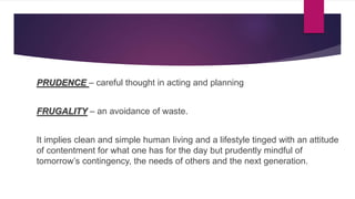 PRUDENCE – careful thought in acting and planning
FRUGALITY – an avoidance of waste.
It implies clean and simple human living and a lifestyle tinged with an attitude
of contentment for what one has for the day but prudently mindful of
tomorrow’s contingency, the needs of others and the next generation.
 