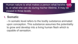 Human nature is what makes a person what he/she really
is, or what she can do during his/her lifetime. It may be
viewed in three levels:
1. Somatic
- In somatic level refers to the bodily substance animated
upon conception. This substance assumes the potentiality
to grow and develop into a living human flesh which is
capable of sensation.
 