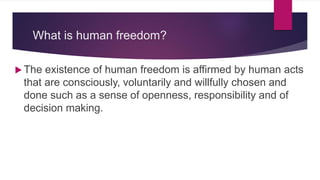 What is human freedom?
 The existence of human freedom is affirmed by human acts
that are consciously, voluntarily and willfully chosen and
done such as a sense of openness, responsibility and of
decision making.
 