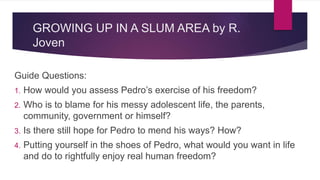 GROWING UP IN A SLUM AREA by R.
Joven
Guide Questions:
1. How would you assess Pedro’s exercise of his freedom?
2. Who is to blame for his messy adolescent life, the parents,
community, government or himself?
3. Is there still hope for Pedro to mend his ways? How?
4. Putting yourself in the shoes of Pedro, what would you want in life
and do to rightfully enjoy real human freedom?
 