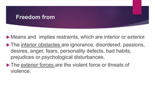 Freedom from
 Means and implies restraints, which are interior or exterior.
 The interior obstacles are ignorance, disordered, passions,
desires, anger, fears, personality defects, bad habits,
prejudices or psychological disturbances.
 The exterior forces are the violent force or threats of
violence.
 