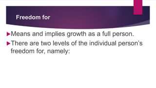 Freedom for
Means and implies growth as a full person.
There are two levels of the individual person’s
freedom for, namely:
 