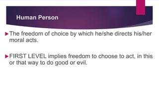 Human Person
The freedom of choice by which he/she directs his/her
moral acts.
FIRST LEVEL implies freedom to choose to act, in this
or that way to do good or evil.
 