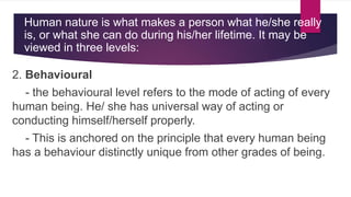 2. Behavioural
- the behavioural level refers to the mode of acting of every
human being. He/ she has universal way of acting or
conducting himself/herself properly.
- This is anchored on the principle that every human being
has a behaviour distinctly unique from other grades of being.
Human nature is what makes a person what he/she really
is, or what she can do during his/her lifetime. It may be
viewed in three levels:
 