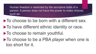 Human freedom s restricted by the ascriptive traits of a
person. A person does not have the power to make choices
such as:
To choose to be born with a different sex.
To have different ethnic identity or race.
To choose to remain youthful.
To choose to be a PBA player when one is
too short for it.
 