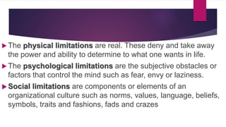  The physical limitations are real. These deny and take away
the power and ability to determine to what one wants in life.
 The psychological limitations are the subjective obstacles or
factors that control the mind such as fear, envy or laziness.
 Social limitations are components or elements of an
organizational culture such as norms, values, language, beliefs,
symbols, traits and fashions, fads and crazes
 