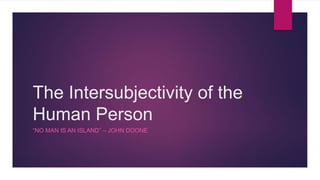 The Intersubjectivity of the
Human Person
“NO MAN IS AN ISLAND” – JOHN DOONE
 