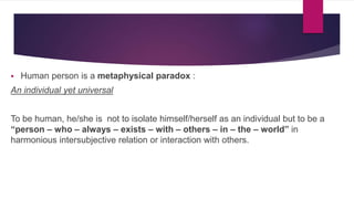  Human person is a metaphysical paradox :
An individual yet universal
To be human, he/she is not to isolate himself/herself as an individual but to be a
“person – who – always – exists – with – others – in – the – world” in
harmonious intersubjective relation or interaction with others.
 