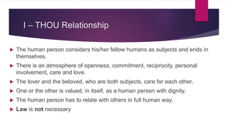 I – THOU Relationship
 The human person considers his/her fellow humans as subjects and ends in
themselves.
 There is an atmosphere of openness, commitment, reciprocity, personal
involvement, care and love.
 The lover and the beloved, who are both subjects, care for each other.
 One or the other is valued, in itself, as a human person with dignity.
 The human person has to relate with others in full human way.
 Law is not necessary
 