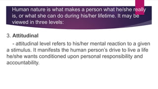 Human nature is what makes a person what he/she really
is, or what she can do during his/her lifetime. It may be
viewed in three levels:
3. Attitudinal
- attitudinal level refers to his/her mental reaction to a given
a stimulus. It manifests the human person’s drive to live a life
he/she wants conditioned upon personal responsibility and
accountability.
 