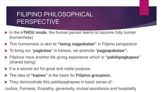 FILIPINO PHILOSOPHICAL
PERSPECTIVE
 In the I-THOU mode, the human person learns to become fully human
(humanness)
 This humanness is akin to “taong nagpakatao” in Filipino perspective
 To bring our “pagkatao” in fulness, we promote “pagpapakatao”.
 Filipinos have another life giving experience which is “pakikipagkapwa”
(shared being)
 It is a sacred act for good and noble purpose.
 The idea of “kapwa” is the basis for Filipino groupism.
 They demonstrate this pakikipagkapwa in basic sense of :
Justice, Fairness, Empathy, generosity, mutual assistance and hospitality
 