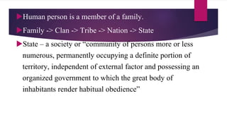 Human person is a member of a family.
Family -> Clan -> Tribe -> Nation -> State
State – a society or “community of persons more or less
numerous, permanently occupying a definite portion of
territory, independent of external factor and possessing an
organized government to which the great body of
inhabitants render habitual obedience”
 