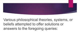 Various philosophical theories, systems, or
beliefs attempted to offer solutions or
answers to the foregoing queries:
 