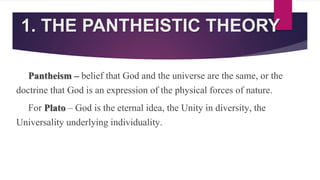 1. THE PANTHEISTIC THEORY
Pantheism – belief that God and the universe are the same, or the
doctrine that God is an expression of the physical forces of nature.
For Plato – God is the eternal idea, the Unity in diversity, the
Universality underlying individuality.
 