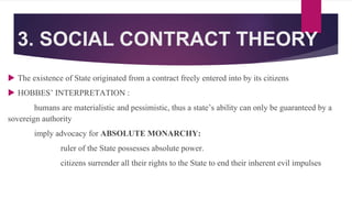 3. SOCIAL CONTRACT THEORY
 The existence of State originated from a contract freely entered into by its citizens
 HOBBES’ INTERPRETATION :
humans are materialistic and pessimistic, thus a state’s ability can only be guaranteed by a
sovereign authority
imply advocacy for ABSOLUTE MONARCHY:
ruler of the State possesses absolute power.
citizens surrender all their rights to the State to end their inherent evil impulses
 