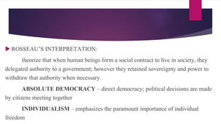  ROSSEAU’S INTERPRETATION:
theorize that when human beings form a social contract to live in society, they
delegated authority to a government; however they retained sovereignty and power to
withdraw that authority when necessary.
ABSOLUTE DEMOCRACY – direct democracy; political decisions are made
by citizens meeting together
INDIVIDUALISM – emphasizes the paramount importance of individual
freedom
 
