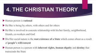 4. THE CHRISTIAN THEORY
 Human person is rational
 He/She is being by others, with others and for others
 He/She is involved in concrete relationship with his/her family, neighborhood,
friends, co-workers and God
 His/Her social nature is the root existence of a State which comes about as a result
of people’s will/consent
 Human person is a person with inherent rights, human dignity and destiny that
transcends the State
 