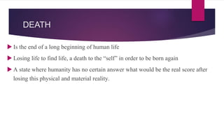 DEATH
 Is the end of a long beginning of human life
 Losing life to find life, a death to the “self” in order to be born again
 A state where humanity has no certain answer what would be the real score after
losing this physical and material reality.
 