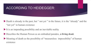 ACCORDING TO HEIDEGGER:
 Death is already in the past, but “ not yet ” in the future, it is the “already” and the
“not yet” in human existence
 It is an impending possibility and an inevitable reality
 Describes the Human Person as an embodied paradox, a living dead.
 Meaning of death as the possibility of “measureless impossibility” of human
existence
 